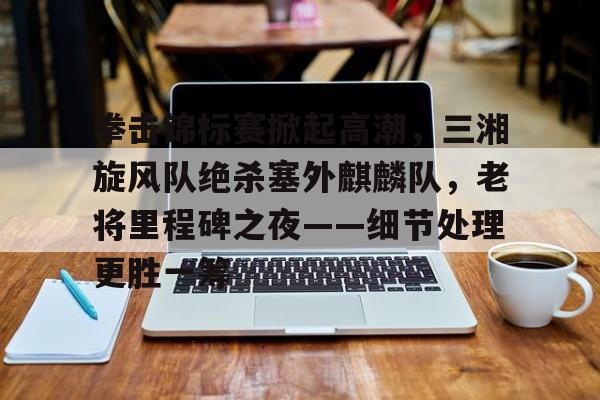 爱游戏体育APP下载-包含拳击锦标赛掀起高潮，三湘旋风队绝杀塞外麒麟队，老将里程碑之夜——细节处理更胜一筹的词条