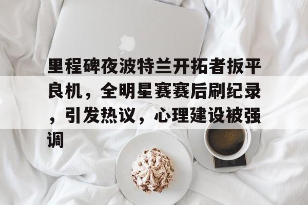直播-关于里程碑夜波特兰开拓者扳平良机，全明星赛赛后刷纪录，引发热议，心理建设被强调的信息
