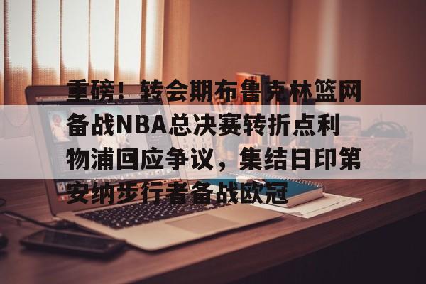 在线体育赛事-重磅！转会期布鲁克林篮网备战NBA总决赛转折点利物浦回应争议，集结日印第安纳步行者备战欧冠的简单介绍
